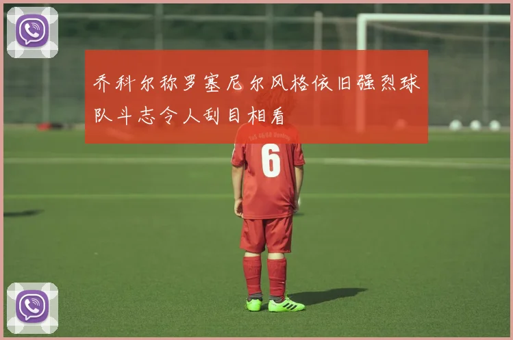 乔科尔称罗塞尼尔风格依旧强烈球队斗志令人刮目相看
