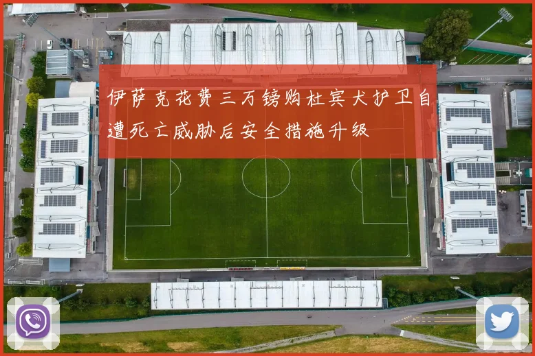 伊萨克花费三万镑购杜宾犬护卫自遭死亡威胁后安全措施升级