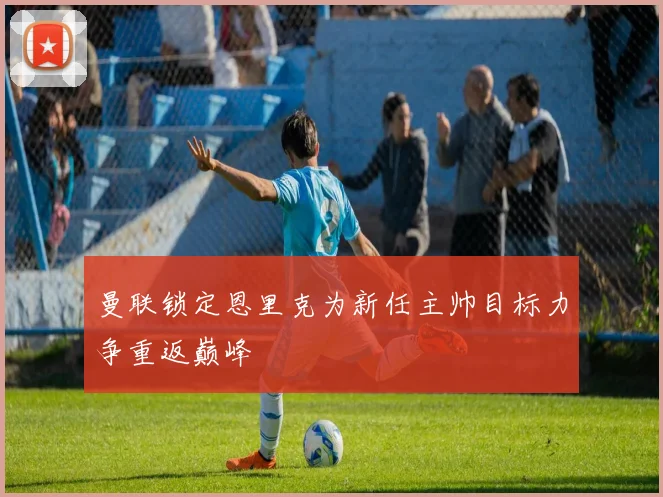 曼联锁定恩里克为新任主帅目标力争重返巅峰