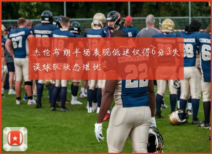 杰伦布朗半场表现低迷仅得6分3失误球队状态堪忧