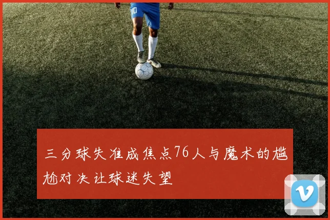 三分球失准成焦点76人与魔术的尴尬对决让球迷失望