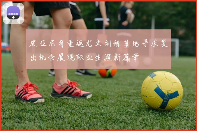 皮亚尼奇重返尤文训练基地寻求复出机会展现职业生涯新篇章