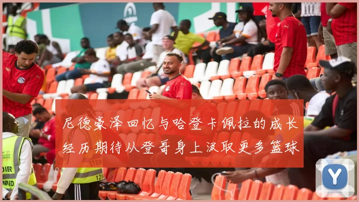 尼德豪泽回忆与哈登卡佩拉的成长经历期待从登哥身上汲取更多篮球智慧
