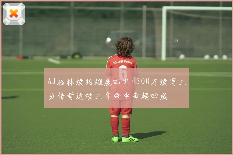 AJ格林续约雄鹿四年4500万续写三分传奇连续三年命中率超四成
