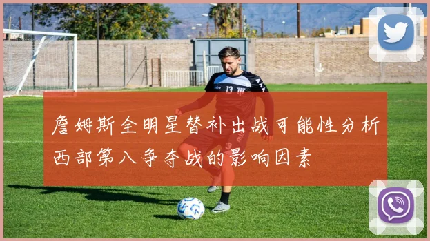 詹姆斯全明星替补出战可能性分析西部第八争夺战的影响因素