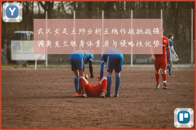 武汉女足主帅分析五线作战挑战强调奥克兰联身体素质与侵略性优势