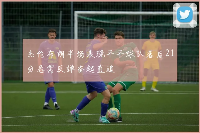 杰伦布朗半场表现平平球队落后21分急需反弹奋起直追