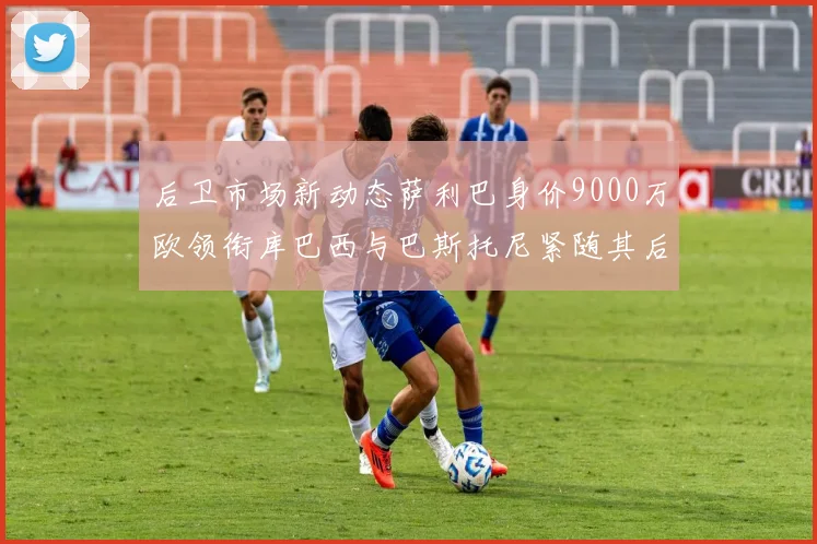 后卫市场新动态萨利巴身价9000万欧领衔库巴西与巴斯托尼紧随其后