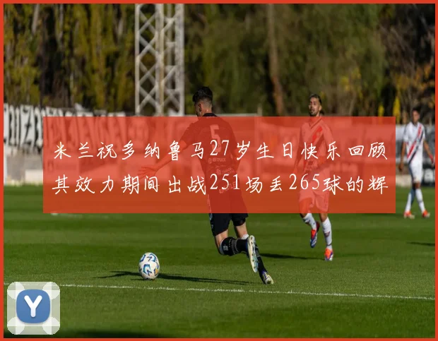 米兰祝多纳鲁马27岁生日快乐回顾其效力期间出战251场丢265球的辉煌历程