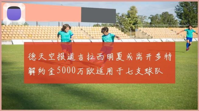 德天空报道吉拉西明夏或离开多特解约金5000万欧适用于七支球队