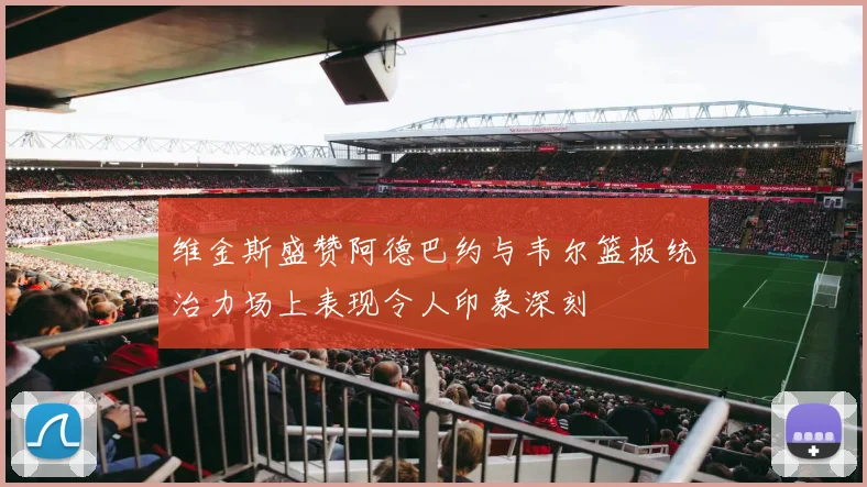 维金斯盛赞阿德巴约与韦尔篮板统治力场上表现令人印象深刻