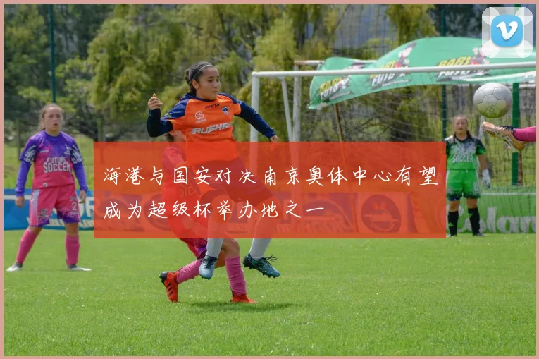 海港与国安对决南京奥体中心有望成为超级杯举办地之一