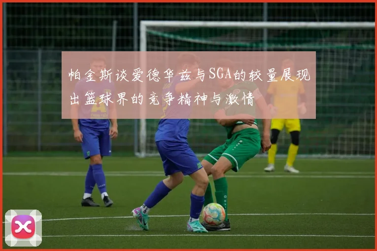 帕金斯谈爱德华兹与SGA的较量展现出篮球界的竞争精神与激情