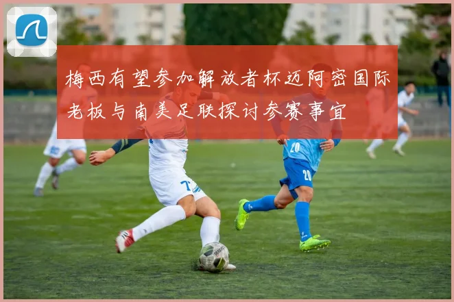 梅西有望参加解放者杯迈阿密国际老板与南美足联探讨参赛事宜
