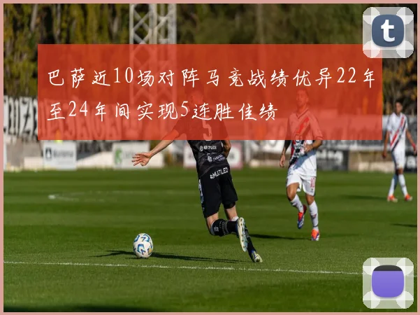 巴萨近10场对阵马竞战绩优异22年至24年间实现5连胜佳绩