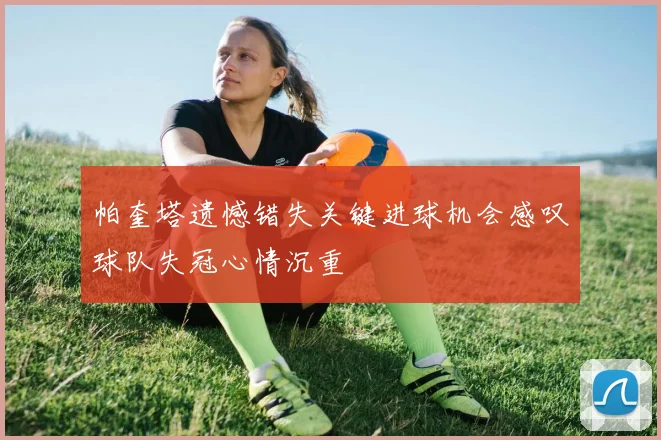 帕奎塔遗憾错失关键进球机会感叹球队失冠心情沉重