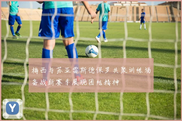 梅西与苏亚雷斯德保罗共聚训练场备战新赛季展现团结精神