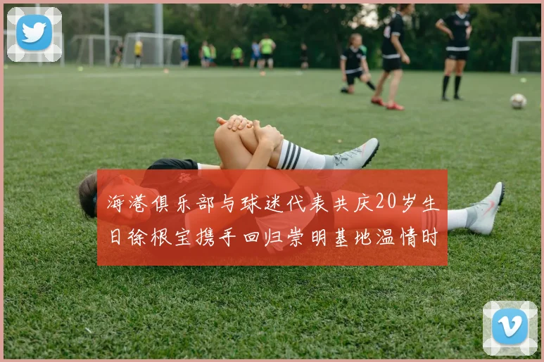 海港俱乐部与球迷代表共庆20岁生日徐根宝携手回归崇明基地温情时刻