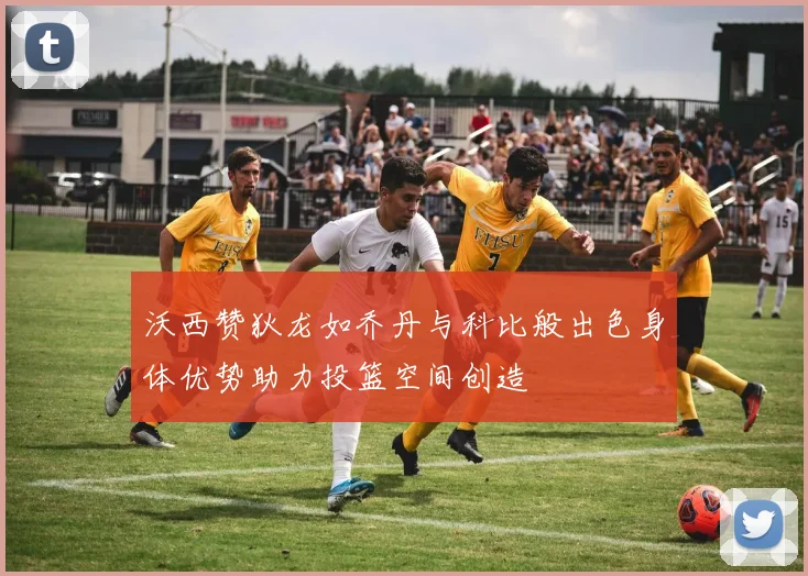 沃西赞狄龙如乔丹与科比般出色身体优势助力投篮空间创造