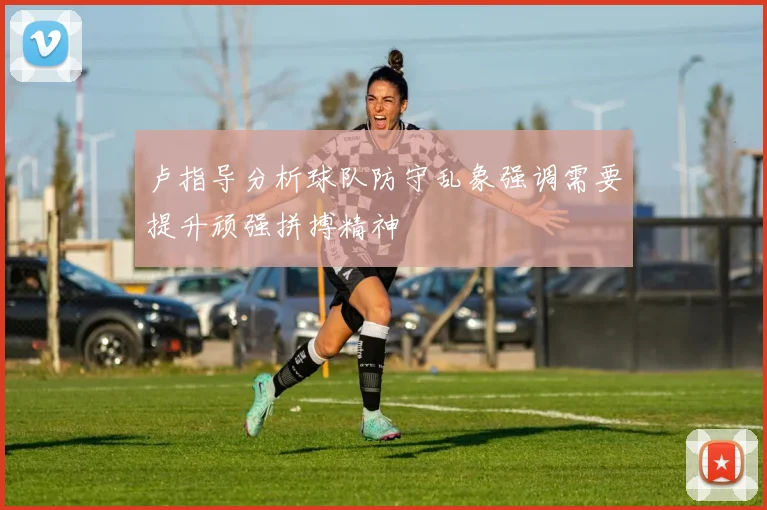 卢指导分析球队防守乱象强调需要提升顽强拼搏精神