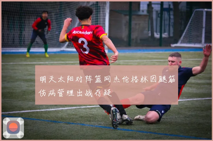 明天太阳对阵篮网杰伦格林因腿筋伤病管理出战存疑