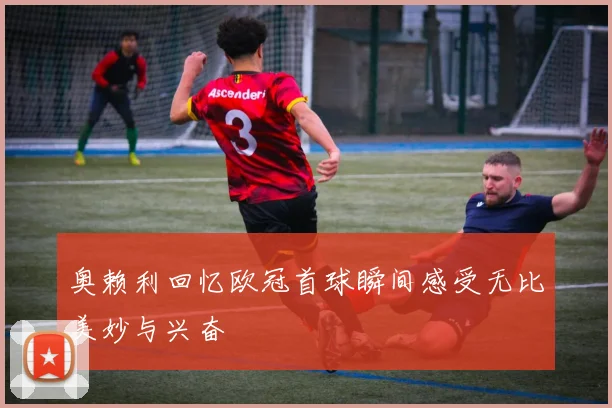 奥赖利回忆欧冠首球瞬间感受无比美妙与兴奋