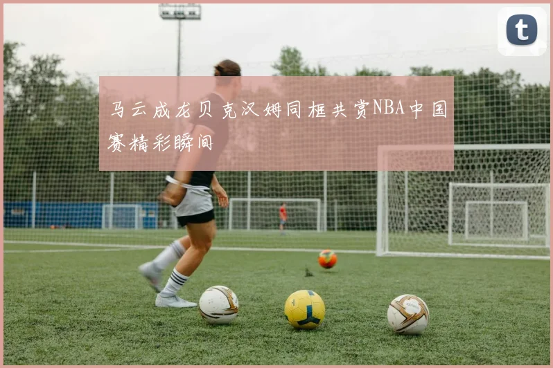 马云成龙贝克汉姆同框共赏NBA中国赛精彩瞬间