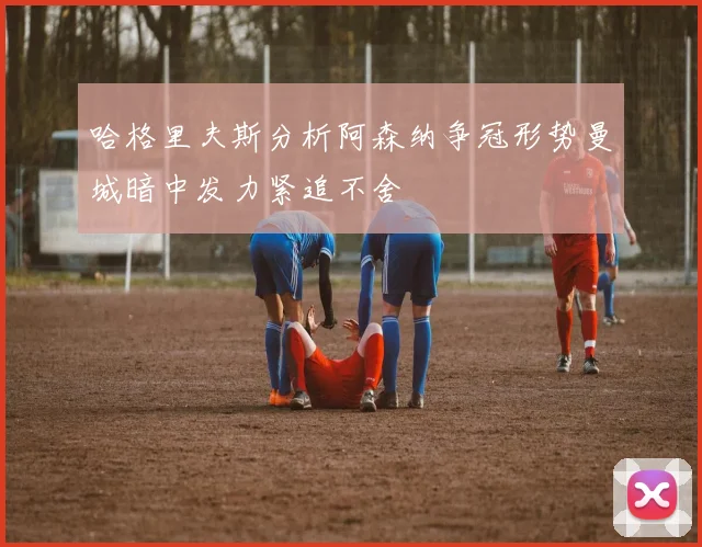 哈格里夫斯分析阿森纳争冠形势曼城暗中发力紧追不舍