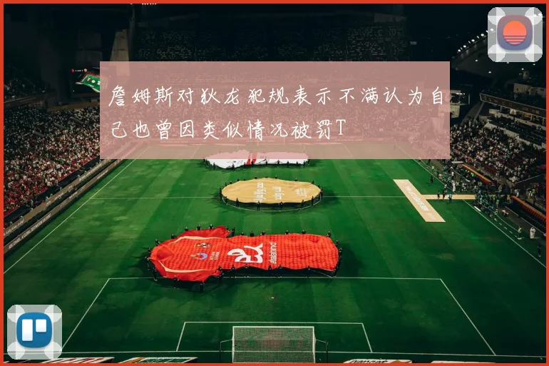 詹姆斯对狄龙犯规表示不满认为自己也曾因类似情况被罚T