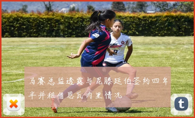 马赛总监透露与昆滕廷伯签约四年半并租借恩瓦内里情况