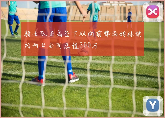 骑士队正式签下双向前锋汤姆林续约两年合同总值300万