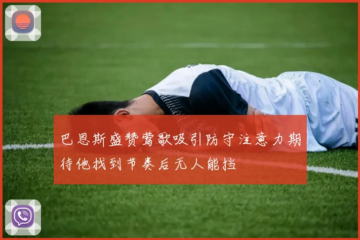 巴恩斯盛赞莺歌吸引防守注意力期待他找到节奏后无人能挡
